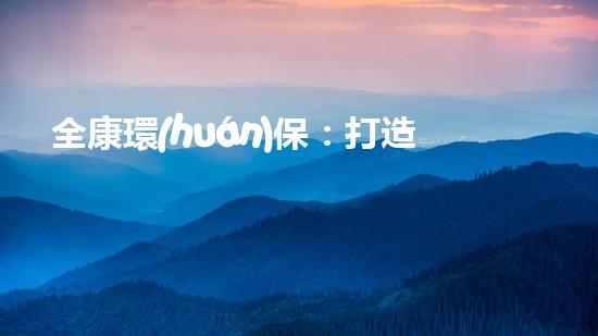 全康環(huán)保：打造綠色生態(tài)，共享美好家園